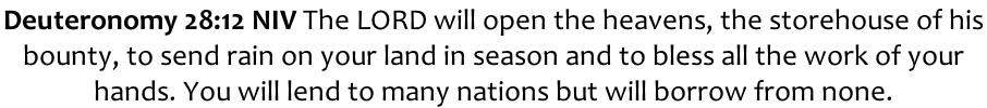Deuteronomy 28:12 NIV The LORD will open the heavens, the storehouse of his  bounty, to send rain on your land in season and to bless all the work of your  hands. You will lend to many nations but will borrow from none.