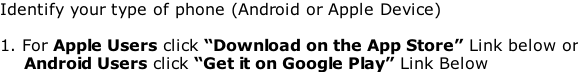 Identify your type of phone (Android or Apple Device)  1. For Apple Users click “Download on the App Store” Link below or 				Android Users click “Get it on Google Play” Link Below