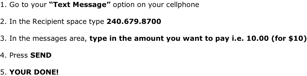 1. Go to your “Text Message” option on your cellphone  2. In the Recipient space type 240.679.8700  3. In the messages area, type in the amount you want to pay i.e. 10.00 (for $10)  4. Press SEND  5. YOUR DONE!