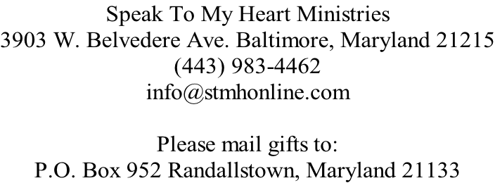 Speak To My Heart Ministries 3903 W. Belvedere Ave. Baltimore, Maryland 21215 (443) 983-4462 info@stmhonline.com  Please mail gifts to:  P.O. Box 952 Randallstown, Maryland 21133