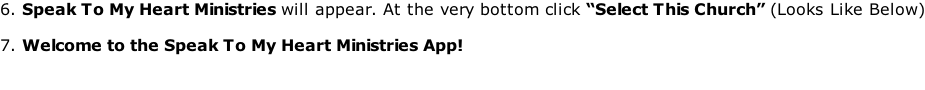 6. Speak To My Heart Ministries will appear. At the very bottom click “Select This Church” (Looks Like Below)  7. Welcome to the Speak To My Heart Ministries App!